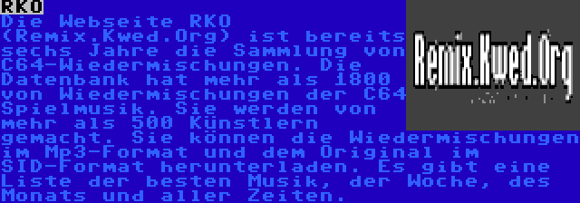 RKO | Die Webseite RKO (Remix.Kwed.Org) ist bereits sechs Jahre die Sammlung von C64-Wiedermischungen. Die Datenbank hat mehr als 1800 von Wiedermischungen der C64 Spielmusik. Sie werden von mehr als 500 Künstlern gemacht. Sie können die Wiedermischungen im Mp3-Format und dem Original im SID-Format herunterladen. Es gibt eine Liste der besten Musik, der Woche, des Monats und aller Zeiten.