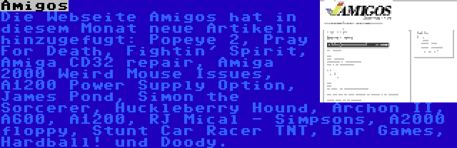 Amigos | Die Webseite Amigos hat in diesem Monat neue Artikeln hinzugefugt: Popeye 2, Pray For Death, Fightin' Spirit, Amiga CD32 repair, Amiga 2000 Weird Mouse Issues, A1200 Power Supply Option, James Pond, Simon the Sorcerer, Huckleberry Hound, Archon II, A600, A1200, RJ Mical - Simpsons, A2000 floppy, Stunt Car Racer TNT, Bar Games, Hardball! und Doody.