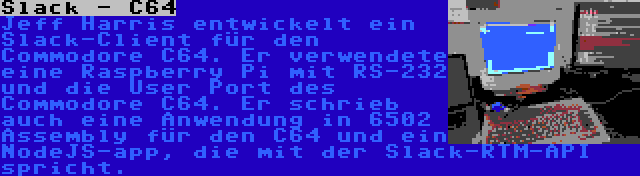 Slack - C64 | Jeff Harris entwickelt ein Slack-Client für den Commodore C64. Er verwendete eine Raspberry Pi mit RS-232 und die User Port des Commodore C64. Er schrieb auch eine Anwendung in 6502 Assembly für den C64 und ein NodeJS-app, die mit der Slack-RTM-API spricht.