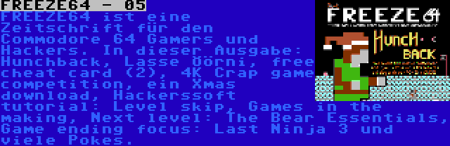 FREEZE64 - 05 | FREEZE64 ist eine Zeitschrift für den Commodore 64 Gamers und Hackers. In dieser Ausgabe: Hunchback, Lasse Öörni, free cheat card (2), 4K Crap game competition, ein Xmas download, Hackerssoft tutorial: Level skip, Games in the making, Next level: The Bear Essentials, Game ending focus: Last Ninja 3 und viele Pokes.