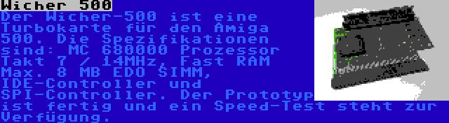 Wicher 500 | Der Wicher-500 ist eine Turbokarte für den Amiga 500. Die Spezifikationen sind: MC 680000 Prozessor Takt 7 / 14MHz, Fast RAM Max. 8 MB EDO SIMM, IDE-Controller und SPI-Controller. Der Prototyp ist fertig und ein Speed-Test steht zur Verfügung.