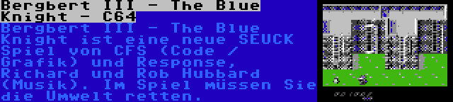 Bergbert III - The Blue Knight - C64 | Bergbert III - The Blue Knight ist eine neue SEUCK Spiel von CFS (Code / Grafik) und Response, Richard und Rob Hubbard (Musik). Im Spiel müssen Sie die Umwelt retten.