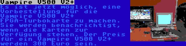 Vampire V500 V2+ | Es ist jetzt möglich, eine Vorbestellung für die Vampire V500 V2+ FPGA-Turbokarte zu machen. Sie werden benachrichtigt, wenn die Karten zur Verfügung stehen. Der Preis für ein Vampire V500 V2+ werden 300 Euro sein.