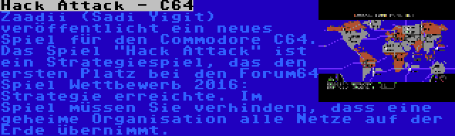 Hack Attack - C64 | Zaadii (Sadi Yigit) veröffentlicht ein neues Spiel für den Commodore C64. Das Spiel Hack Attack ist ein Strategiespiel, das den ersten Platz bei den Forum64 Spiel Wettbewerb 2016: Strategie erreichte. Im Spiel müssen Sie verhindern, dass eine geheime Organisation alle Netze auf der Erde übernimmt.