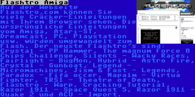 Flashtro Amiga | Auf der Webseite Flashtro.com können Sie viele Cräcker-Einleitungen mit Ihrem Browser sehen. Die ursprüngliche Einleitungen vom Amiga, Atari-ST, Dreamcast, PC, Playstation usw. würden umgewandelt zum Flash. Der neuste Flashtro's sind: Crystal - PP Hammer, The magnum Force 0 Chips Challenge, Silents - Wacky Races, Fairlight - BugMon, Hybrid - Astro Fire, Crystal - Gunboat, Legend - Micromachines, Jism & Fast - Legends, Paradox - Fifa occer, Napalm - Virtua Fighter, TRSI - Theatre of Death, Flashtro - Warp, Cracking Tutorial, Razor 1911 - Space Quest 5, Razor 1911 - Quake 2 und ACU - Import.