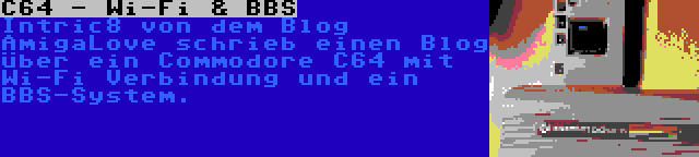 C64 - Wi-Fi & BBS | Intric8 von dem Blog AmigaLove schrieb einen Blog über ein Commodore C64 mit Wi-Fi Verbindung und ein BBS-System.