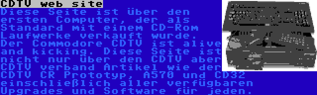 CDTV web site | Diese Seite ist über den ersten Computer, der als Standard mit einem CD-Rom Laufwerke verkauft wurde. Der Commodore CDTV ist alive and kicking. Diese Seite ist nicht nur über den CDTV aber CDTV verband Artikel wie der CDTV CR Prototyp, A570 und CD32 einschließlich aller verfügbaren Upgrades und Software für jeden.