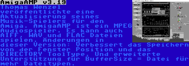 AmigaAMP v3.19 | Thomas Wenzel veröffentlichte eine Aktualisierung seines Musik-Spielers für den Amiga. AmigaAMP ist ein MPEG Audiospieler. Es kann auch AIFF, WAV und FLAC Dateien spielen. Änderungen in dieser Version: Verbessert das Speichern von der Fenster Position und das DIRECTORY ToolType. Und erweiterte Unterstützung für BufferSize = Datei für mehr Dateitypen.