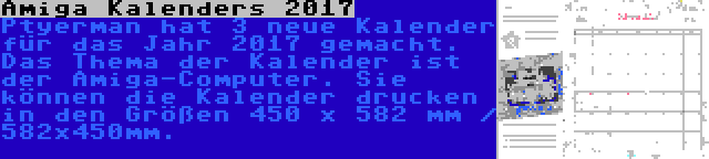 Amiga Kalenders 2017 | Ptyerman hat 3 neue Kalender für das Jahr 2017 gemacht. Das Thema der Kalender ist der Amiga-Computer. Sie können die Kalender drucken in den Größen 450 x 582 mm / 582x450mm.