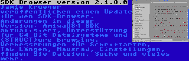 SDK Browser version 2.1.0.0 | Jamie Krueger veröffentlichen einen Update für den SDK-Browser. Änderungen in dieser Version: AmigaOS4 SDK aktualisiert, Unterstützung für 64 Bit Dateisysteme und (STRUCT)ure browsing. Verbesserungen für Schriftarten, Tab-Längen, Mausrad, Einstellungen, finden Sie Dateien, Suche und vieles mehr.