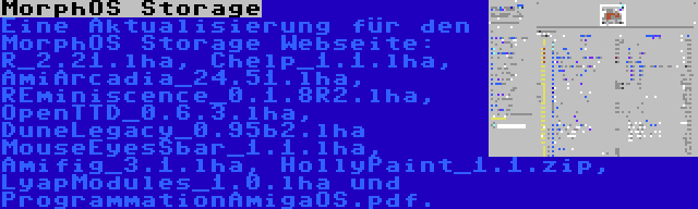 MorphOS Storage | Eine Aktualisierung für den MorphOS Storage Webseite: R_2.21.lha, Chelp_1.1.lha, AmiArcadia_24.51.lha, REminiscence_0.1.8R2.lha, OpenTTD_0.6.3.lha, DuneLegacy_0.95b2.lha MouseEyesSbar_1.1.lha, Amifig_3.1.lha, HollyPaint_1.1.zip, LyapModules_1.0.lha und ProgrammationAmigaOS.pdf.