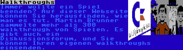 Walkthroughs | Immer wollte ein Spiel beenden? Auf dieser Webseite können Sie herausfinden, wie man es tut. Martin Brunner sammelte mehr als 300 walkthrough von Spielen. Es gibt auch ein Diskussionsforum, und Sie können Ihren eigenen walkthroughs einsenden.