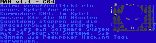 MAH v1.1 - C64 | Saimo veröffentlicht ein neues Spiel für den Commodore C64. Im Spiel müssen Sie die 90 Minuten Countdown stoppen und die ApocalypShield zerstören. Dies ist ein Software-System mit 24 Security-Systeme. Sie können die Peekpoker Hacking Tool verwenden.