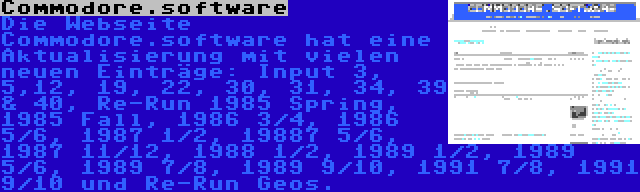 Commodore.software | Die Webseite Commodore.software hat eine Aktualisierung mit vielen neuen Einträge: Input 3, 5,12, 19, 22, 30, 31, 34, 39 & 40, Re-Run 1985 Spring, 1985 Fall, 1986 3/4, 1986 5/6, 1987 1/2, 19887 5/6, 1987 11/12, 1988 1/2, 1989 1/2, 1989 5/6, 1989 7/8, 1989 9/10, 1991 7/8, 1991 9/10 und Re-Run Geos.