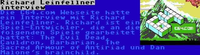Richard Leinfellner interview | Die C64.com Webseite hatte ein Interview mit Richard Leinfellner. Richard ist ein Spiel-Entwickler, die an die folgenden Spiele gearbeitet hattet: The Evil Dead, Cauldron, Barbarian, The Sacred Armour of Antiriad und Dan Malone's brainchild.