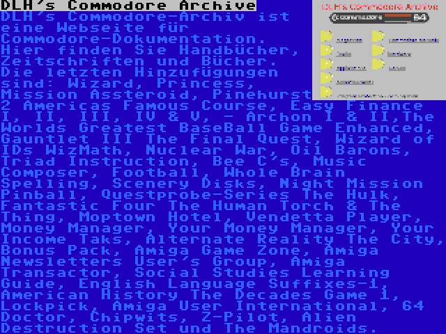 DLH's Commodore Archive | DLH's Commodore-Archiv ist eine Webseite für Commodore-Dokumentation. Hier finden Sie Handbücher, Zeitschriften und Bücher. Die letzten Hinzufügungen sind: Wizard, Princess, Mission Assteroid, Pinehurst 2 Americas Famous Course, Easy Finance I, II, III, IV & V, - Archon I & II,The Worlds Greatest BaseBall Game Enhanced, Gauntlet III The Final Quest, Wizard of IDs WizMath, Nuclear War, Oil Barons, Triad Instruction, Bee C's, Music Composer, Football, Whole Brain Spelling, Scenery Disks, Night Mission Pinball, Questprobe-Series The Hulk, Fantastic Four The Human Torch & The Thing, Moptown Hotel, Vendetta Player, Money Manager, Your Money Manager, Your Income Taks, Alternate Reality The City, Bonus Pack, Amiga Game Zone, Amiga Newsletters User's Group, Amiga Transactor, Social Studies Learning Guide, English Language Suffixes-1, American History The Decades Game 1, Lockpick, Amiga User International, 64 Doctor, Chipwits, Z-Pilot, Alien Destruction Set und The Mandroids.