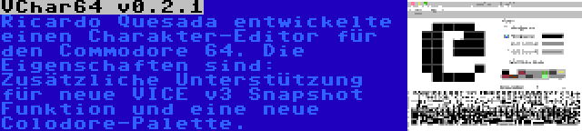 VChar64 v0.2.1 | Ricardo Quesada entwickelte einen Charakter-Editor für den Commodore 64. Die Eigenschaften sind: Zusätzliche Unterstützung für neue VICE v3 Snapshot Funktion und eine neue Colodore-Palette.