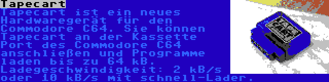 Tapecart | Tapecart ist ein neues Hardwaregerät für den Commodore C64. Sie können Tapecart an der Kassette Port des Commodore C64 anschließen und Programme laden bis zu 64 kB. Ladegeschwindigkeit: 2 kB/s oder 10 kB/s mit schnell-Lader.