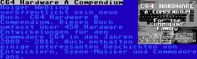 C64 Hardware A Compendium | Holger Weßling veröffentlicht sein neue Buch: C64 Hardware A Compendium. Dieses Buch umfasst über 450 Hardware Entwickelungen für den Commodore C64 in den Jahren 2009 - 2016. Auch enthalten einige interessanten Geschichten von Entwicklern, Szene-Musiker und Commodore Fans.