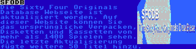 SFODB | Die Sixty Four Originals Database Webseite ist aktualisiert worden. Auf dieser Website können Sie das ursprüngliche Verpacken, Disketten und Kassetten von mehr als 1400 Spielen sehen. Die letzte Aktualisierung fügte weitere 50 Titel hinzu.