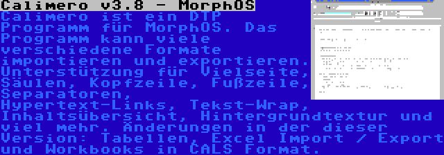 Calimero v3.8 - MorphOS | Calimero ist ein DTP Programm für MorphOS. Das Programm kann viele verschiedene Formate importieren und exportieren. Unterstützung für Vielseite, Säulen, Kopfzeile, Fußzeile, Separatoren, Hypertext-Links, Tekst-Wrap, Inhaltsübersicht, Hintergrundtextur und viel mehr. Änderungen in der dieser Version: Tabellen, Excel Import / Export und Workbooks in CALS Format.