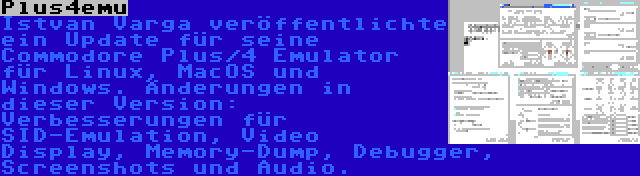 Plus4emu | Istvan Varga veröffentlichte ein Update für seine Commodore Plus/4 Emulator für Linux, MacOS und Windows. Änderungen in dieser Version: Verbesserungen für SID-Emulation, Video Display, Memory-Dump, Debugger, Screenshots und Audio.