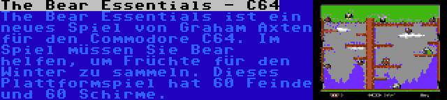 The Bear Essentials - C64 | The Bear Essentials ist ein neues Spiel von Graham Axten für den Commodore C64. Im Spiel müssen Sie Bear helfen, um Früchte für den Winter zu sammeln. Dieses Plattformspiel hat 60 Feinde und 60 Schirme.