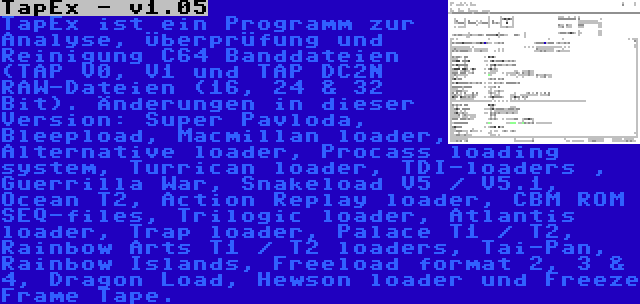 TapEx - v1.05 | TapEx ist ein Programm zur Analyse, Überprüfung und Reinigung C64 Banddateien (TAP V0, V1 und TAP DC2N RAW-Dateien (16, 24 & 32 Bit). Änderungen in dieser Version: Super Pavloda, Bleepload, Macmillan loader, Alternative loader, Procass loading system, Turrican loader, TDI-loaders , Guerrilla War, Snakeload V5 / V5.1, Ocean T2, Action Replay loader, CBM ROM SEQ-files, Trilogic loader, Atlantis loader, Trap loader, Palace T1 / T2, Rainbow Arts T1 / T2 loaders, Tai-Pan, Rainbow Islands, Freeload format 2, 3 & 4, Dragon Load, Hewson loader und Freeze Frame Tape.