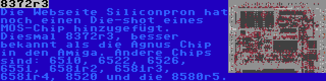 8372r3 | Die Webseite Siliconpron hat noch einen Die-shot eines MOS-Chip hinzugefügt. Diesmal 8372r3, besser bekannt als die Agnus Chip in den Amiga. Andere Chips sind: 6510, 6522, 6526, 6551, 6581r2, 6581r3, 6581r4, 8520 und die 8580r5.