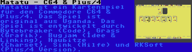 Matatu - C64 & Plus/4 | Matatu ist ein Kartenspiel für den Commodore C64 & Plus/4. Das Spiel ist original aus Uganda. Das Spiel ist entwickelt durch Bytebreaker (Code), Grass (Grafik), Bugjam (Idee & Linking), Haubitze (Charset), Sink (Hilfe) und RKSoft (Plus/4 Version).
