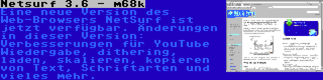 Netsurf 3.6 - m68k | Eine neue Version des Web-Browsers NetSurf ist jetzt verfügbar. Änderungen in dieser Version: Verbesserungen für YouTube Wiedergabe, dithering, laden, skalieren, kopieren von Text, Schriftarten und vieles mehr.