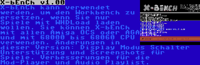 X-bEnCh v1.00 | X-bEnCh kann verwendet werden, um den Workbench zu ersetzen, wenn Sie nur Spiele mit WHDLoad laden wollen. Sie können X-bEnCh mit allen Amiga OCS oder AGA und mit 68000 bis 68060 CPU verwenden. Änderungen in dieser Version: Display Modus Schalter Unterstützung und Screenshots für Spiele. Verbesserungen für die Mod-Player und Audio Playlist.