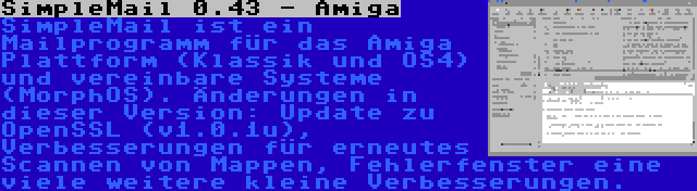 SimpleMail 0.43 - Amiga | SimpleMail ist ein Mailprogramm für das Amiga Plattform (Klassik und OS4) und vereinbare Systeme (MorphOS). Änderungen in dieser Version: Update zu OpenSSL (v1.0.1u), Verbesserungen für erneutes Scannen von Mappen, Fehlerfenster eine viele weitere kleine Verbesserungen.