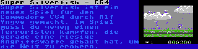 Super Silverfish - C64 | Super Silverfish ist ein neues Spiel für den Commodore C64 durch Alf Yngve gemacht. Im Spiel musst du gegen einen Terroristen kämpfen, die gerade eine riesige Angriffswaffe gebaut hat, um die Welt zu erobern.