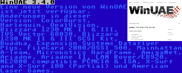 WinUAE 3.4.0 | Eine neue Version von WinUAE ist jetzt verfügbar. Änderungen in dieser Version: ColorBurst, Harlequin, OpalVision, Blizzard 1230 MK II & III, IVS Vector 68030, Blizzard 1230 MK II & III SCSI Kit, Buddha, Expansion Systems Dataflyer Plus, FileCard 2000/OSSI 500, Mainhattan A-Team, Microbotics HardFrame, AmigaNet, Ariadne, Ariadne II, LAN Rover/EB920, NE2000 compatible PCMCIA & ISA, X-Surf and X-Surf 100 (Partial) und American Laser Games.