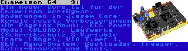 Chameleon 64 - 9f | Ein neuer Core ist für der Chameleon verfügbar. Änderungen in diesem Core: Remote reset, Verbesserungen für Pagefox Modul, KCS Power Modul (BLOAD), Laufwerke (Schreibschutz & Variable Track Länge), VIA Timer 1, REU, Menü-System, Bootloader, Freezer, Datei-Browser und Tools.
