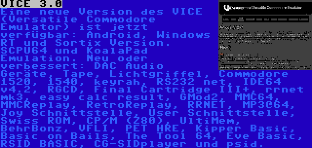 VICE 3.0 | Eine neue Version des VICE (Versatile Commodore Emulator) ist jetzt verfügbar: Android, Windows RT und Sortix Version. SCPU64 und KoalaPad Emulation. Neu oder verbessert: DAC Audio Geräte, Tape, Lichtgriffel, Commodore 1520, 1540, keyrah, RS232 net, IDE64 v4.2, RGCD, Final Cartridge III+, rrnet mk3, easy calc result, GMod2, MMC64, MMCReplay, RetroReplay, RRNET, MP3@64, Joy Schnittstelle, User Schnittstelle, Swiss ROM, CP/M (Z80), UltiMem, BehrBonz, VFLI, PET HRE, Kipper Basic, Basic on Bails, The Tool 64, Eve Basic, RSID BASIC, CG-SIDplayer und psid.