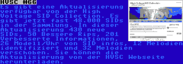 HVSC #66 | Es gibt eine Aktualisierung verfügbar von der High Voltage SID Collection. Es gibt jetzt fast 48.000 SIDs in der Sammlung. In dieser Aktualisierung 430 neue SIDs, 50 Bessere Rips, 201 Verbesserte Informationen, 26 Modell/Uhr von SID infos, 12 Melodien identifiziert und 32 Melodien verschoben. Sie können die Aktualisierung von der HVSC Webseite herunterladen.