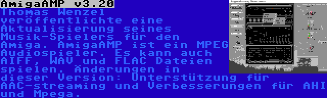 AmigaAMP v3.20 | Thomas Wenzel veröffentlichte eine Aktualisierung seines Musik-Spielers für den Amiga. AmigaAMP ist ein MPEG Audiospieler. Es kann auch AIFF, WAV und FLAC Dateien spielen. Änderungen in dieser Version: Unterstützung für AAC-streaming und Verbesserungen für AHI und Mpega.