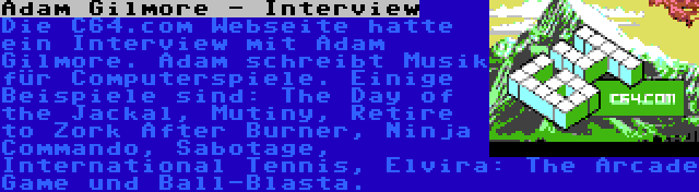 Adam Gilmore - Interview | Die C64.com Webseite hatte ein Interview mit Adam Gilmore. Adam schreibt Musik für Computerspiele. Einige Beispiele sind: The Day of the Jackal, Mutiny, Retire to Zork After Burner, Ninja Commando, Sabotage, International Tennis, Elvira: The Arcade Game und Ball-Blasta.