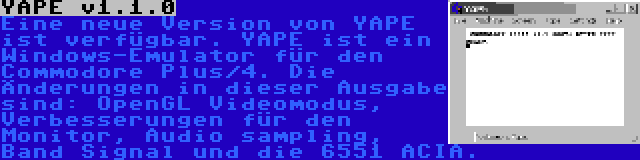 YAPE v1.1.0 | Eine neue Version von YAPE ist verfügbar. YAPE ist ein Windows-Emulator für den Commodore Plus/4. Die Änderungen in dieser Ausgabe sind: OpenGL Videomodus, Verbesserungen für den Monitor, Audio sampling, Band Signal und die 6551 ACIA.