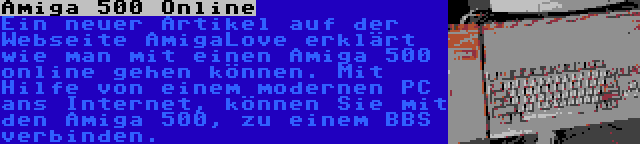 Amiga 500 Online | Ein neuer Artikel auf der Webseite AmigaLove erklärt wie man mit einen Amiga 500 online gehen können. Mit Hilfe von einem modernen PC ans Internet, können Sie mit den Amiga 500, zu einem BBS verbinden.