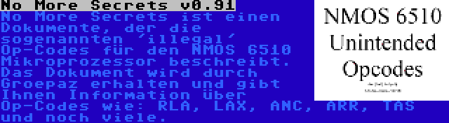 No More Secrets v0.91 | No More Secrets ist einen Dokumente, der die sogenannten 'illegal' Op-Codes für den NMOS 6510 Mikroprozessor beschreibt. Das Dokument wird durch Groepaz erhalten und gibt Ihnen Information über Op-Codes wie: RLA, LAX, ANC, ARR, TAS und noch viele.