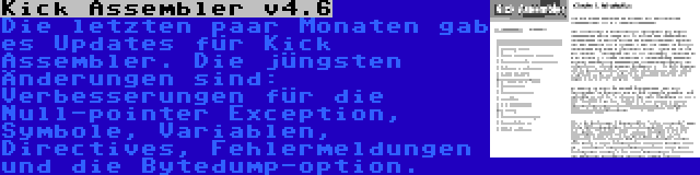 Kick Assembler v4.6 | Die letzten paar Monaten gab es Updates für Kick Assembler. Die jüngsten Änderungen sind: Verbesserungen für die Null-pointer Exception, Symbole, Variablen, Directives, Fehlermeldungen und die Bytedump-option.