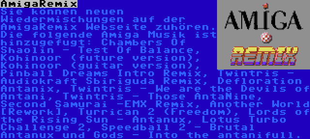 AmigaRemix | Sie können neuen Wiedermischungen auf der AmigaRemix Webseite zuhören. Die folgende Amiga Musik ist hinzugefugt: Chambers Of Shaolin - Test Of Balance, Kohinoor (future version), Kohinoor (guitar version), Pinball Dreams Intro Remix, Twintris - Audiokraft Sbiriguda Remix, Defloration Antanix, Twintris - We are the Devils of Antani, Twintris - Those AntaNine, Second Samurai -EMX Remix, Another World [Rework], Turrican 2 (Freedom), Lords of the Rising Sun - Antanux, Lotus Turbo Challenge 2, Speedball 2 - Brutal Antanux und Gods - Into the antanifull.