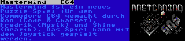 Mastermind - C64 | Mastermind ist ein neues Puzzle-Spiel für den Commodore C64 gemacht durch Ron (Code & Charset), Fredrik (Musik) und Shine (Grafik). Das Spiel kann mit dem Joystick gespielt werden.