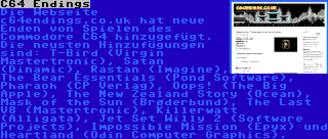 C64 Endings | Die Webseite c64endings.co.uk hat neue Enden von Spielen des Commodore C64 hinzugefügt. Die neusten Hinzufügungen sind: T-Bird (Virgin Mastertronic), Satan (Dinamic), Rastan (Imagine), The Bear Essentials (Pond Software), Pharaoh (CP Verlag), Oops! (The Big Apple), The New Zealand Story (Ocean), Mask of the Sun (Brøderbund), The Last V8 (Mastertronic), Killerwatt (Alligata), Jet Set Willy 2 (Software Projects), Impossible Mission (Epyx) und Heartland (Odin Computer Graphics).