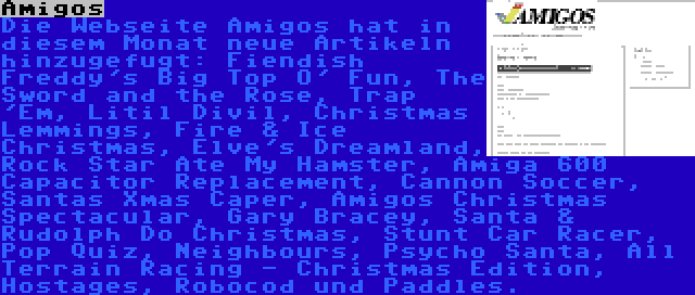 Amigos | Die Webseite Amigos hat in diesem Monat neue Artikeln hinzugefugt: Fiendish Freddy's Big Top O' Fun, The Sword and the Rose, Trap 'Em, Litil Divil, Christmas Lemmings, Fire & Ice Christmas, Elve's Dreamland, Rock Star Ate My Hamster, Amiga 600 Capacitor Replacement, Cannon Soccer, Santas Xmas Caper, Amigos Christmas Spectacular, Gary Bracey, Santa & Rudolph Do Christmas, Stunt Car Racer, Pop Quiz, Neighbours, Psycho Santa, All Terrain Racing - Christmas Edition, Hostages, Robocod und Paddles.