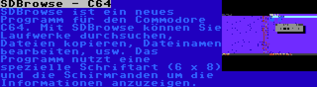 SDBrowse - C64 | SDBrowse ist ein neues Programm für den Commodore C64. Mit SDBrowse können Sie Laufwerke durchsuchen, Dateien kopieren, Dateinamen bearbeiten, usw. Das Programm nutzt eine spezielle Schriftart (6 x 8) und die Schirmranden um die Informationen anzuzeigen.