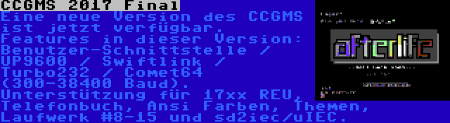 CCGMS 2017 Final | Eine neue Version des CCGMS ist jetzt verfügbar. Features in dieser Version: Benutzer-Schnittstelle / UP9600 / Swiftlink / Turbo232 / Comet64 (300-38400 Baud). Unterstützung für 17xx REU, Telefonbuch, Ansi Farben, Themen, Laufwerk #8-15 und sd2iec/uIEC.